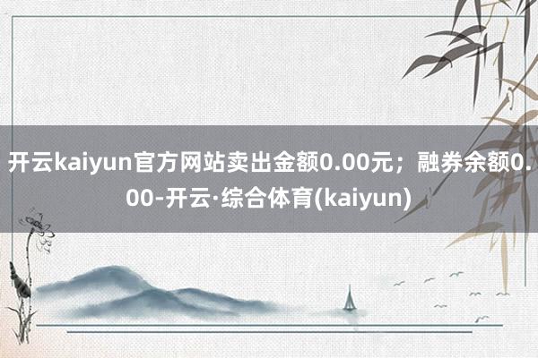 开云kaiyun官方网站卖出金额0.00元；融券余额0.00-开云·综合体育(kaiyun)