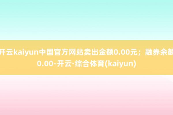 开云kaiyun中国官方网站卖出金额0.00元；融券余额0.00-开云·综合体育(kaiyun)