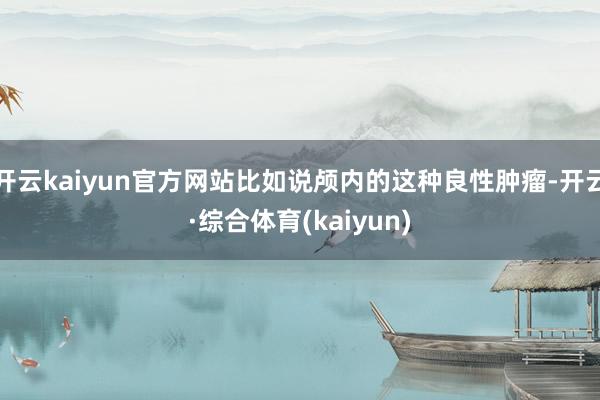 开云kaiyun官方网站比如说颅内的这种良性肿瘤-开云·综合体育(kaiyun)