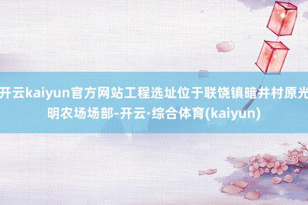 开云kaiyun官方网站工程选址位于联饶镇暗井村原光明农场场部-开云·综合体育(kaiyun)