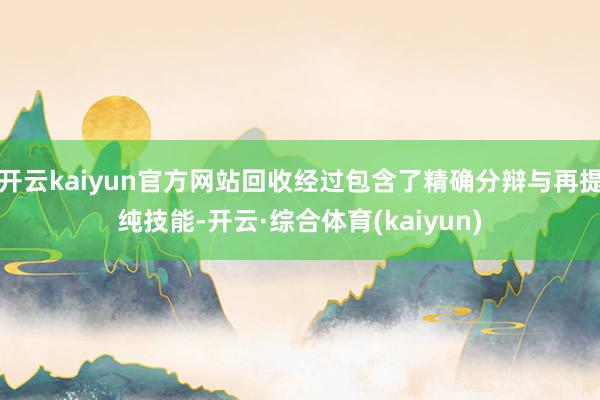 开云kaiyun官方网站回收经过包含了精确分辩与再提纯技能-开云·综合体育(kaiyun)