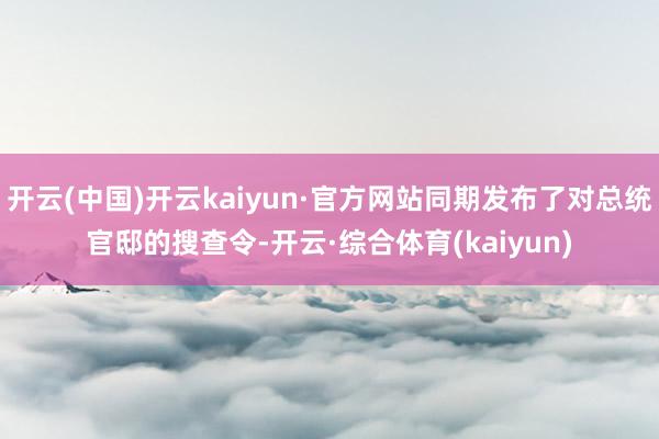 开云(中国)开云kaiyun·官方网站同期发布了对总统官邸的搜查令-开云·综合体育(kaiyun)