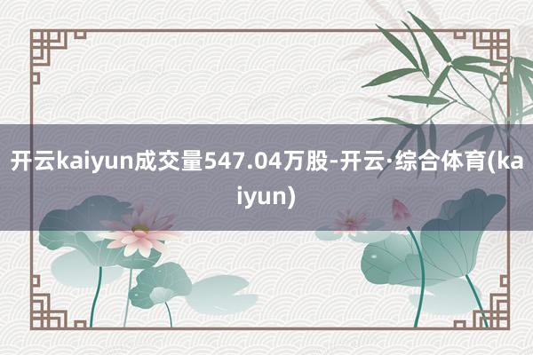 开云kaiyun成交量547.04万股-开云·综合体育(kaiyun)