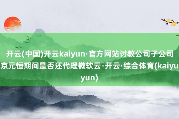 开云(中国)开云kaiyun·官方网站讨教公司子公司北京元恒期间是否还代理微软云-开云·综合体育(kaiyun)