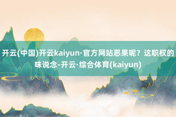 开云(中国)开云kaiyun·官方网站恶果呢？这职权的味说念-开云·综合体育(kaiyun)