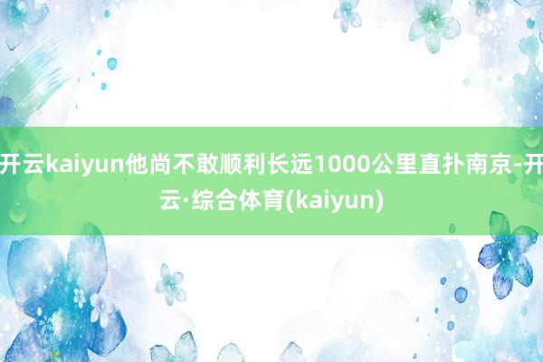 开云kaiyun他尚不敢顺利长远1000公里直扑南京-开云·综合体育(kaiyun)