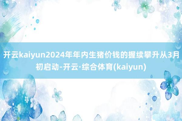 开云kaiyun2024年年内生猪价钱的握续攀升从3月初启动-开云·综合体育(kaiyun)