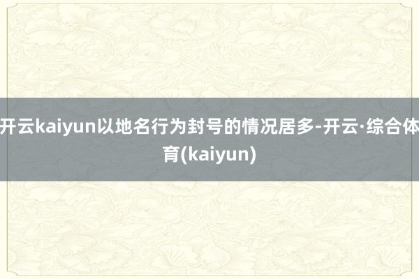 开云kaiyun以地名行为封号的情况居多-开云·综合体育(kaiyun)