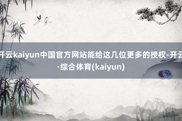 开云kaiyun中国官方网站能给这几位更多的授权-开云·综合体育(kaiyun)