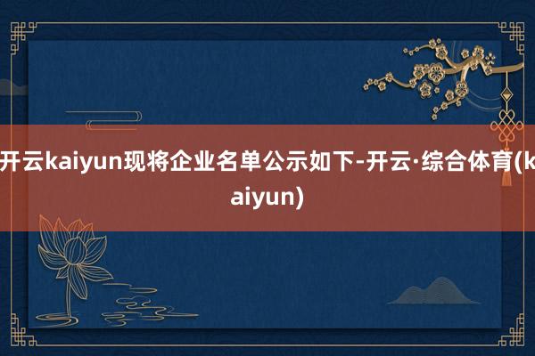 开云kaiyun现将企业名单公示如下-开云·综合体育(kaiyun)