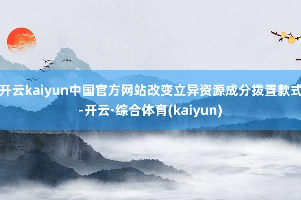 开云kaiyun中国官方网站改变立异资源成分拨置款式-开云·综合体育(kaiyun)