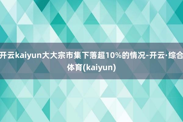 开云kaiyun大大宗市集下落超10%的情况-开云·综合体育(kaiyun)