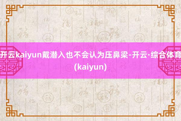 开云kaiyun戴潜入也不会认为压鼻梁-开云·综合体育(kaiyun)