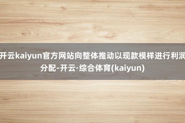 开云kaiyun官方网站向整体推动以现款模样进行利润分配-开云·综合体育(kaiyun)