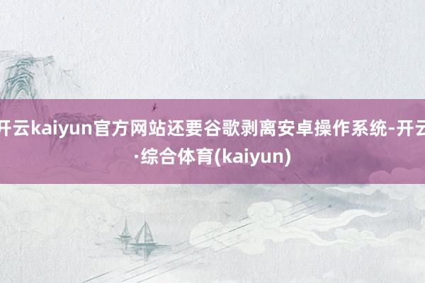 开云kaiyun官方网站还要谷歌剥离安卓操作系统-开云·综合体育(kaiyun)