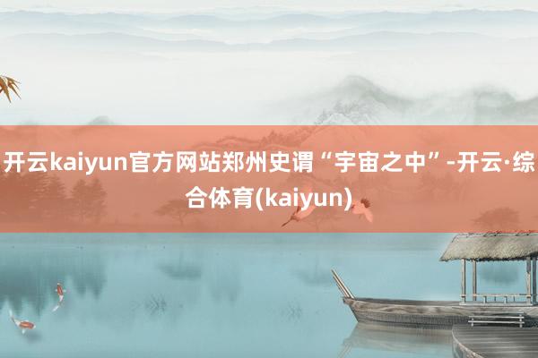 开云kaiyun官方网站郑州史谓“宇宙之中”-开云·综合体育(kaiyun)