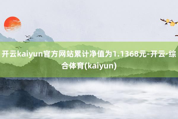 开云kaiyun官方网站累计净值为1.1368元-开云·综合体育(kaiyun)