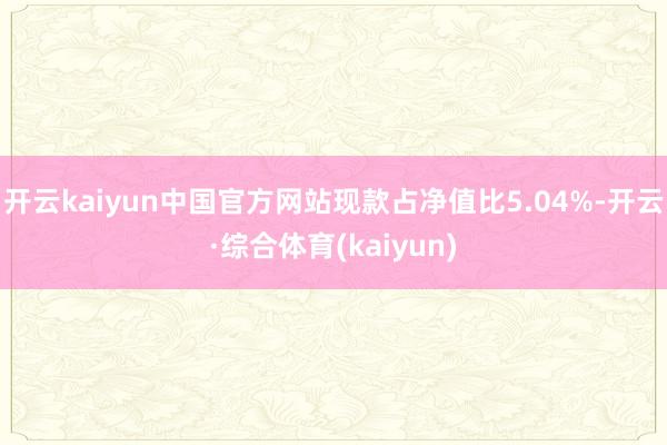 开云kaiyun中国官方网站现款占净值比5.04%-开云·综合体育(kaiyun)
