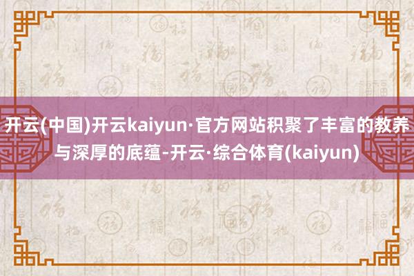 开云(中国)开云kaiyun·官方网站积聚了丰富的教养与深厚的底蕴-开云·综合体育(kaiyun)