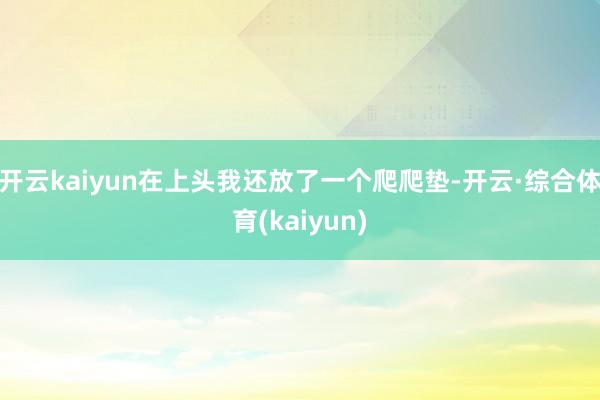 开云kaiyun在上头我还放了一个爬爬垫-开云·综合体育(kaiyun)