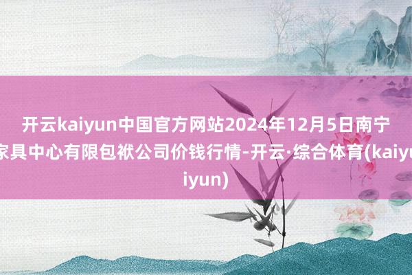 开云kaiyun中国官方网站2024年12月5日南宁农家具中心有限包袱公司价钱行情-开云·综合体育(kaiyun)