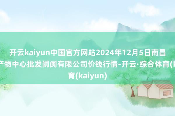 开云kaiyun中国官方网站2024年12月5日南昌深圳农产物中心批发阛阓有限公司价钱行情-开云·综合体育(kaiyun)