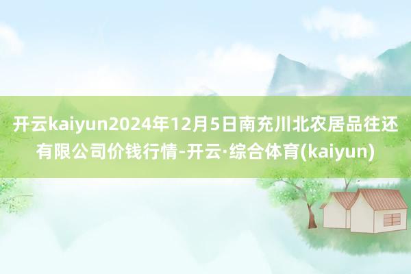 开云kaiyun2024年12月5日南充川北农居品往还有限公司价钱行情-开云·综合体育(kaiyun)