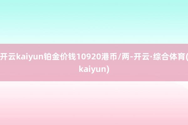 开云kaiyun铂金价钱10920港币/两-开云·综合体育(kaiyun)