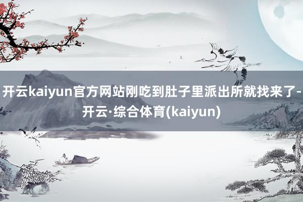 开云kaiyun官方网站刚吃到肚子里派出所就找来了-开云·综合体育(kaiyun)