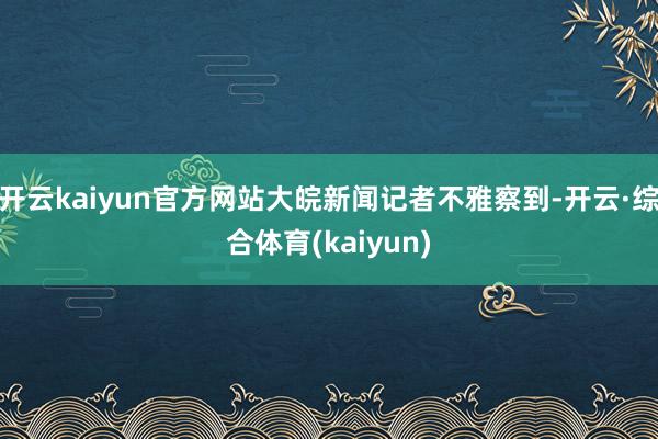 开云kaiyun官方网站大皖新闻记者不雅察到-开云·综合体育(kaiyun)