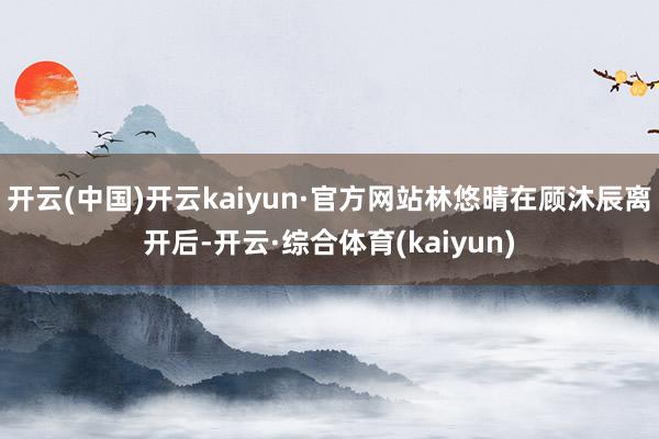 开云(中国)开云kaiyun·官方网站林悠晴在顾沐辰离开后-开云·综合体育(kaiyun)