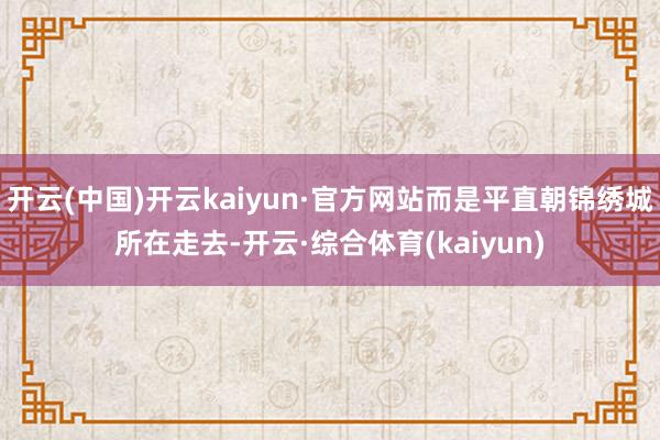 开云(中国)开云kaiyun·官方网站而是平直朝锦绣城所在走去-开云·综合体育(kaiyun)