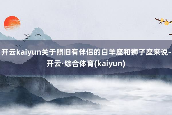 开云kaiyun关于照旧有伴侣的白羊座和狮子座来说-开云·综合体育(kaiyun)