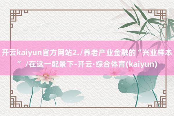 开云kaiyun官方网站2./养老产业金融的“兴业样本” /在这一配景下-开云·综合体育(kaiyun)