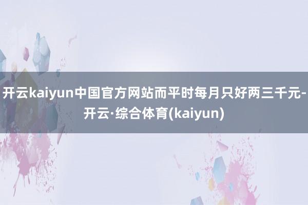 开云kaiyun中国官方网站而平时每月只好两三千元-开云·综合体育(kaiyun)