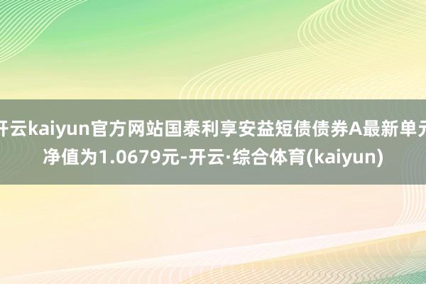 开云kaiyun官方网站国泰利享安益短债债券A最新单元净值为1.0679元-开云·综合体育(kaiyun)