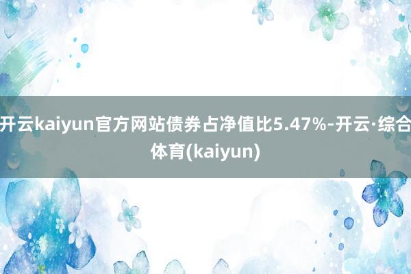 开云kaiyun官方网站债券占净值比5.47%-开云·综合体育(kaiyun)