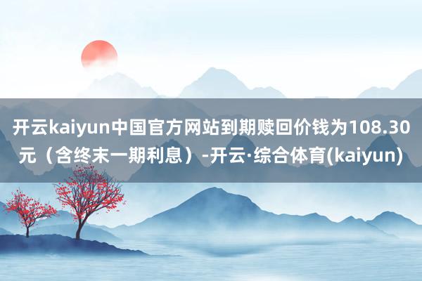 开云kaiyun中国官方网站到期赎回价钱为108.30元（含终末一期利息）-开云·综合体育(kaiyun)