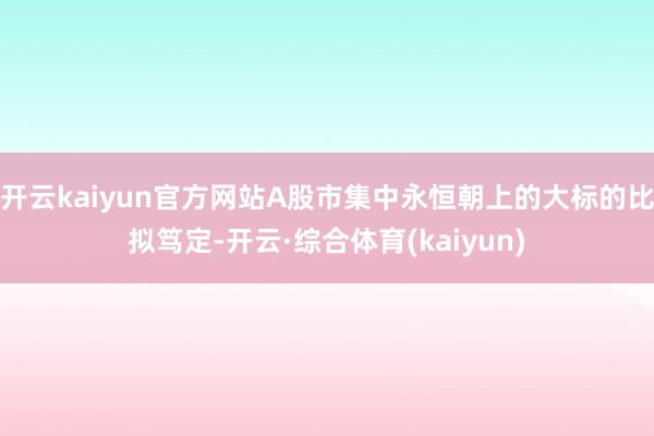 开云kaiyun官方网站A股市集中永恒朝上的大标的比拟笃定-开云·综合体育(kaiyun)