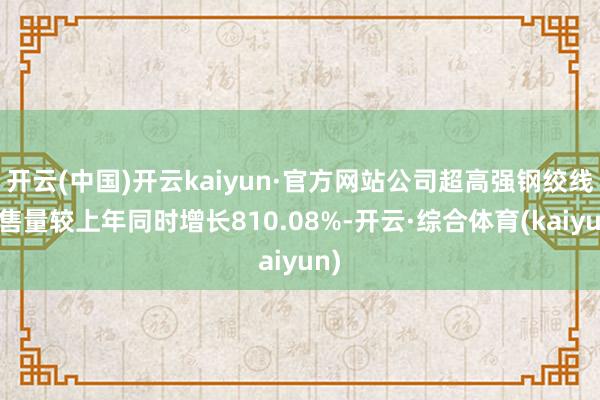 开云(中国)开云kaiyun·官方网站公司超高强钢绞线销售量较上年同时增长810.08%-开云·综合体育(kaiyun)