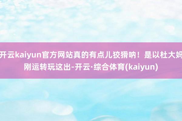 开云kaiyun官方网站真的有点儿狡猾呐！是以杜大妈刚运转玩这出-开云·综合体育(kaiyun)