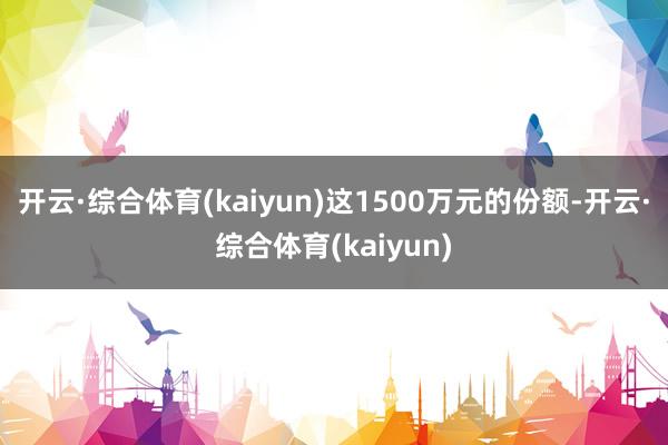 开云·综合体育(kaiyun)这1500万元的份额-开云·综合体育(kaiyun)
