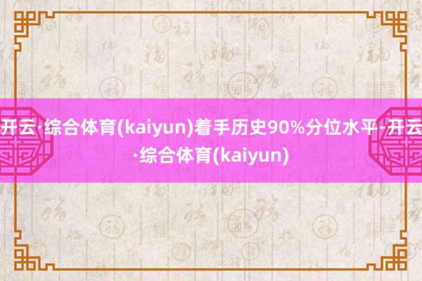 开云·综合体育(kaiyun)着手历史90%分位水平-开云·综合体育(kaiyun)