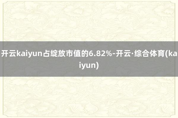 开云kaiyun占绽放市值的6.82%-开云·综合体育(kaiyun)