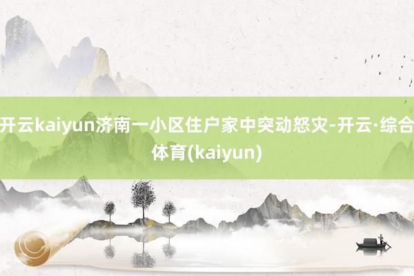 开云kaiyun济南一小区住户家中突动怒灾-开云·综合体育(kaiyun)