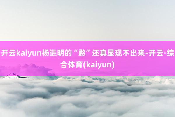 开云kaiyun杨进明的“憨”还真显现不出来-开云·综合体育(kaiyun)