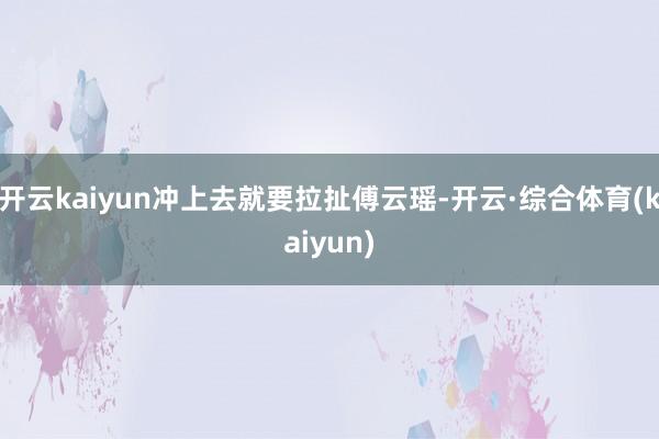 开云kaiyun冲上去就要拉扯傅云瑶-开云·综合体育(kaiyun)