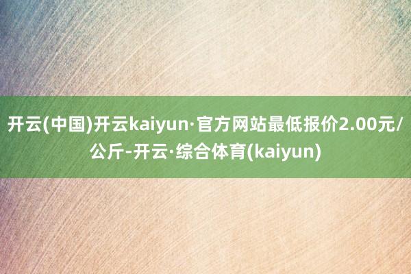 开云(中国)开云kaiyun·官方网站最低报价2.00元/公斤-开云·综合体育(kaiyun)