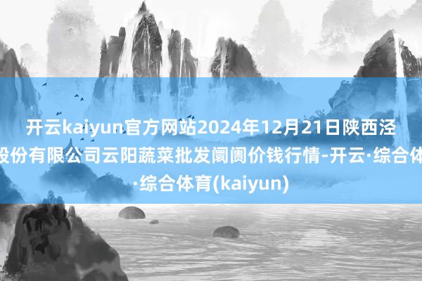 开云kaiyun官方网站2024年12月21日陕西泾云当代农业股份有限公司云阳蔬菜批发阛阓价钱行情-开云·综合体育(kaiyun)
