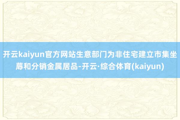 开云kaiyun官方网站生意部门为非住宅建立市集坐蓐和分销金属居品-开云·综合体育(kaiyun)